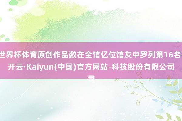 世界杯体育原创作品数在全馆亿位馆友中罗列第16名-开云·Kaiyun(中国)官方网站-科技股份有限公司