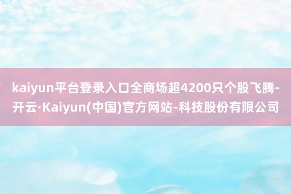 kaiyun平台登录入口全商场超4200只个股飞腾-开云·Kaiyun(中国)官方网站-科技股份有限公司
