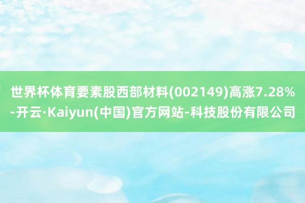 世界杯体育要素股西部材料(002149)高涨7.28%-开云·Kaiyun(中国)官方网站-科技股份有限公司