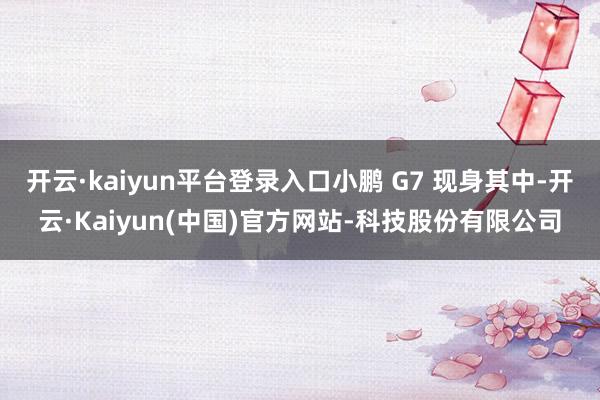 开云·kaiyun平台登录入口小鹏 G7 现身其中-开云·Kaiyun(中国)官方网站-科技股份有限公司