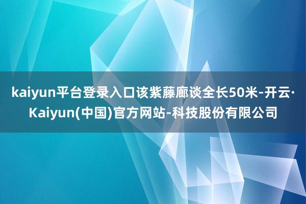 kaiyun平台登录入口该紫藤廊谈全长50米-开云·Kaiyun(中国)官方网站-科技股份有限公司
