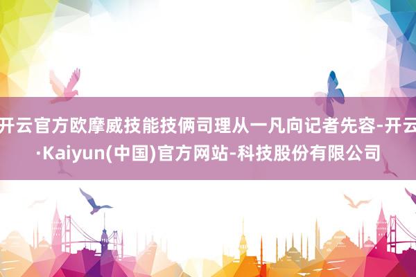 开云官方欧摩威技能技俩司理从一凡向记者先容-开云·Kaiyun(中国)官方网站-科技股份有限公司