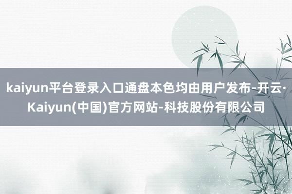 kaiyun平台登录入口通盘本色均由用户发布-开云·Kaiyun(中国)官方网站-科技股份有限公司