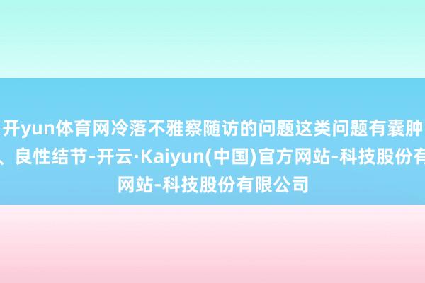 开yun体育网冷落不雅察随访的问题这类问题有囊肿、钙化、良性结节-开云·Kaiyun(中国)官方网站-科技股份有限公司