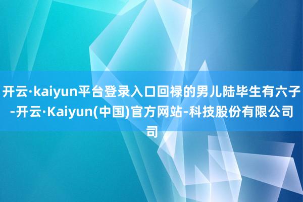 开云·kaiyun平台登录入口回禄的男儿陆毕生有六子-开云·Kaiyun(中国)官方网站-科技股份有限公司